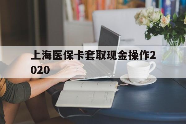 安溪最新上海医保卡套取现金操作2020方法分析(最方便真实的安溪上海医保卡套取现金操作2020年方法)